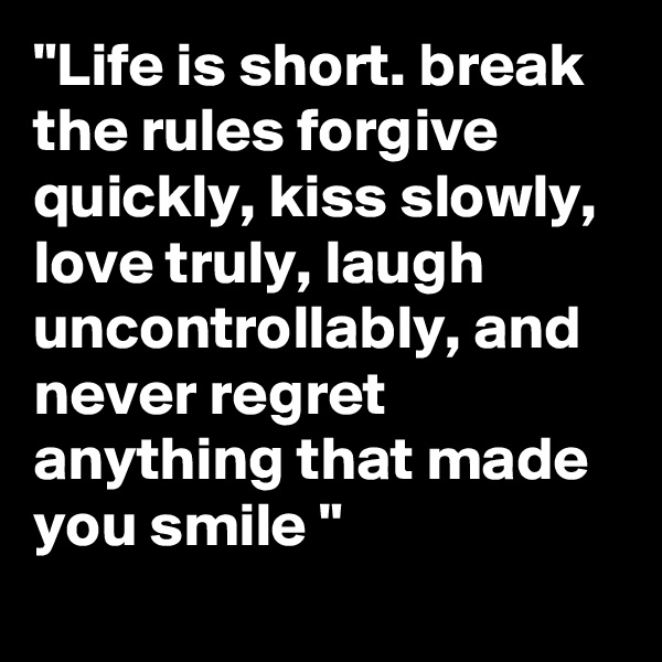 "Life is short. break the rules forgive quickly, kiss slowly, love truly, laugh uncontrollably, and never regret anything that made you smile "

