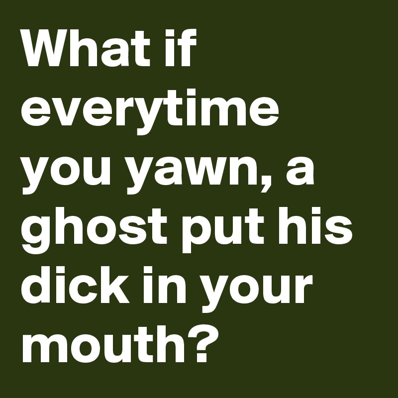 What if everytime you yawn, a ghost put his dick in your mouth?