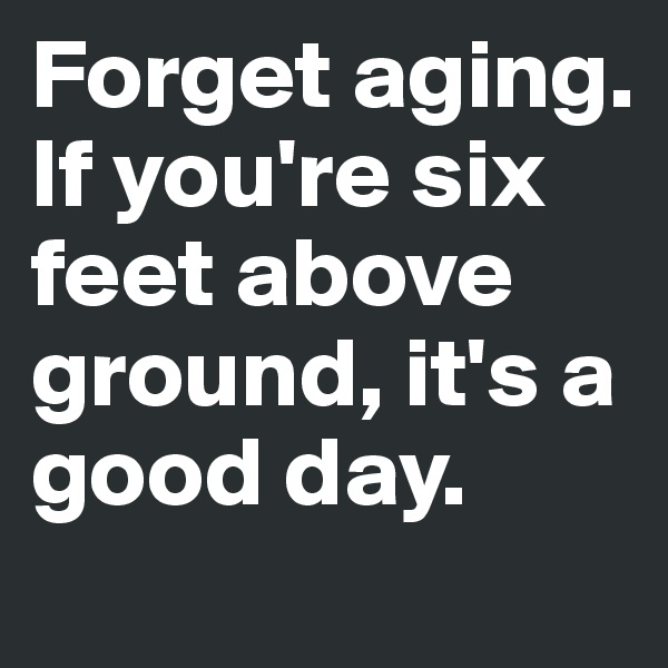 Forget aging. If you're six feet above ground, it's a good day.