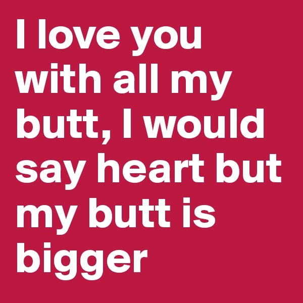 I love you with all my butt, I would say heart but my butt is bigger