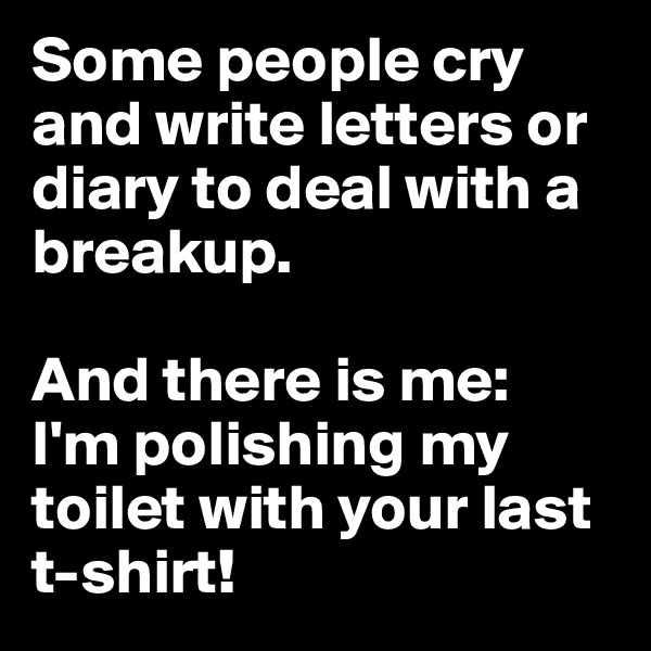 Some people cry and write letters or diary to deal with a breakup. 

And there is me: 
I'm polishing my toilet with your last 
t-shirt! 