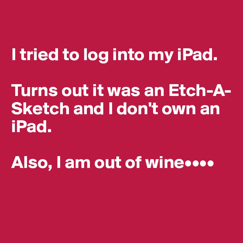 

I tried to log into my iPad.

Turns out it was an Etch-A-Sketch and I don't own an iPad. 

Also, I am out of wine••••


