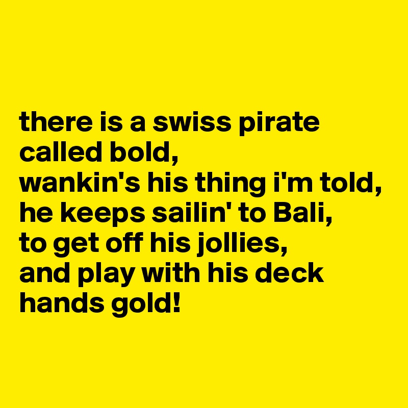


there is a swiss pirate called bold, 
wankin's his thing i'm told, 
he keeps sailin' to Bali, 
to get off his jollies, 
and play with his deck hands gold! 

