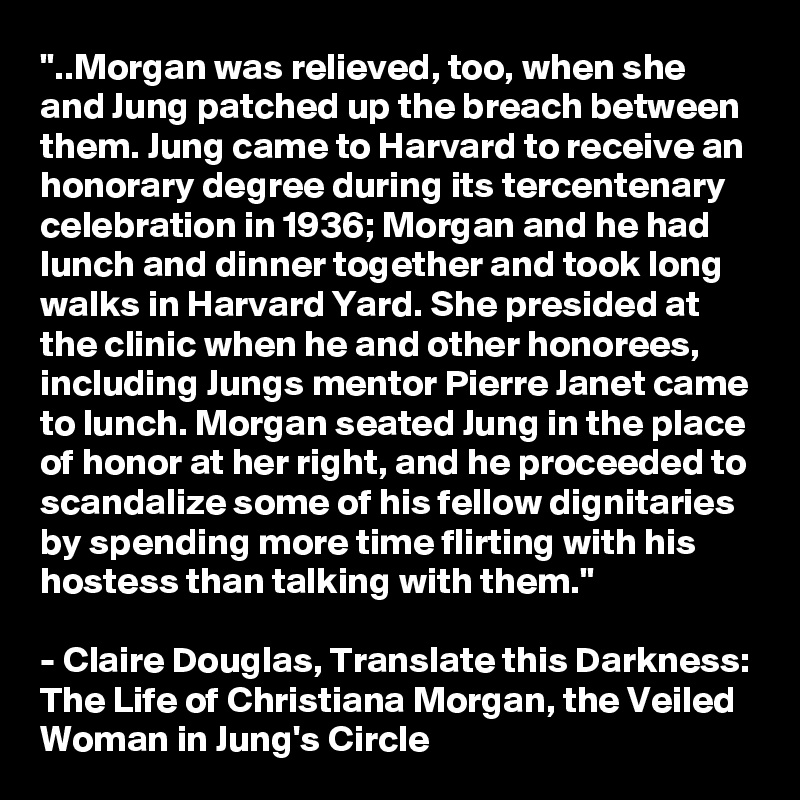 "..Morgan was relieved, too, when she and Jung patched up the breach between them. Jung came to Harvard to receive an honorary degree during its tercentenary celebration in 1936; Morgan and he had lunch and dinner together and took long walks in Harvard Yard. She presided at the clinic when he and other honorees, including Jungs mentor Pierre Janet came to lunch. Morgan seated Jung in the place of honor at her right, and he proceeded to scandalize some of his fellow dignitaries by spending more time flirting with his hostess than talking with them."

- Claire Douglas, Translate this Darkness: The Life of Christiana Morgan, the Veiled Woman in Jung's Circle
