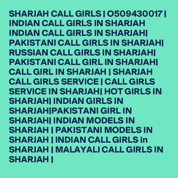 SHARJAH CALL GIRLS | O509430017 | INDIAN CALL GIRLS IN SHARJAH INDIAN CALL GIRLS IN SHARJAH| PAKISTANI CALL GIRLS IN SHARJAH| RUSSIAN CALL GIRLS IN SHARJAH| PAKISTANI CALL GIRL IN SHARJAH| CALL GIRL IN SHARJAH | SHARJAH CALL GIRLS SERVICE | CALL GIRLS SERVICE IN SHARJAH| HOT GIRLS IN SHARJAH| INDIAN GIRLS IN SHARJAH|PAKISTANI GIRL IN SHARJAH| INDIAN MODELS IN SHARJAH | PAKISTANI MODELS IN SHARJAH | INDIAN CALL GIRLS in SHARJAH | MALAYALI CALL GIRLS IN SHARJAH | 