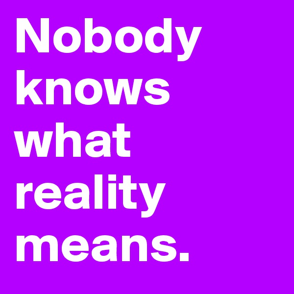 Nobody knows what reality means.