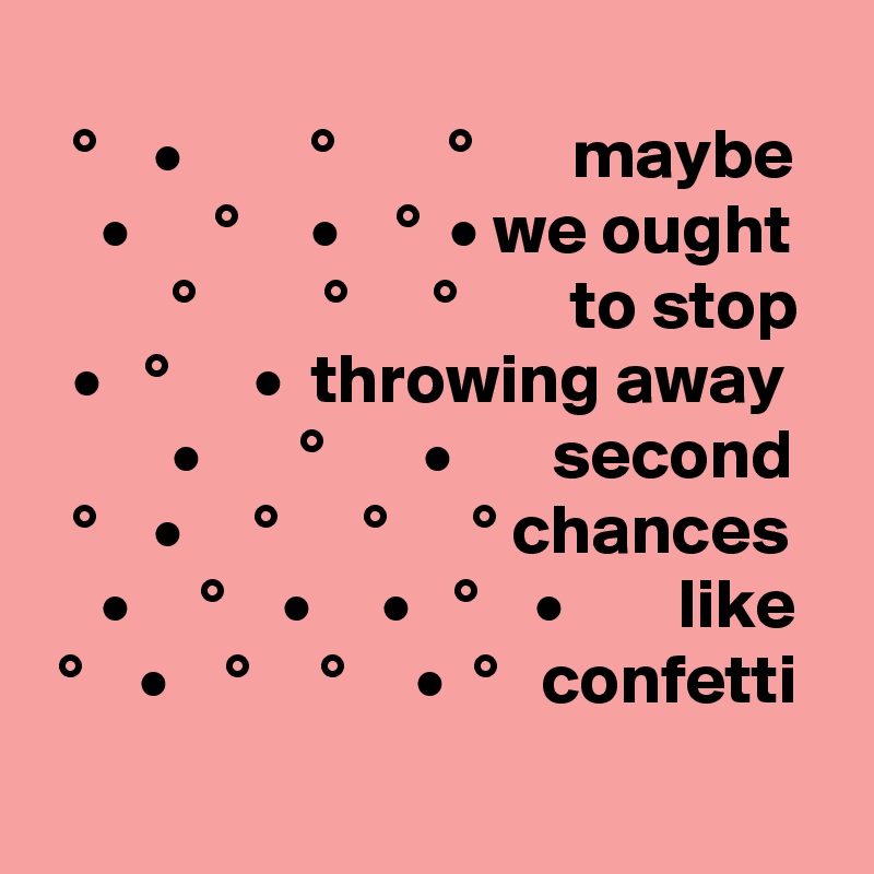
  °    •         °        °       maybe
    •      °     •    °  • we ought
         °         °      °        to stop
  •   °      •  throwing away
         •       °       •       second
  °    •     °      °      ° chances
    •     °    •     •   °    •        like
 °    •    °     °     •  °   confetti
