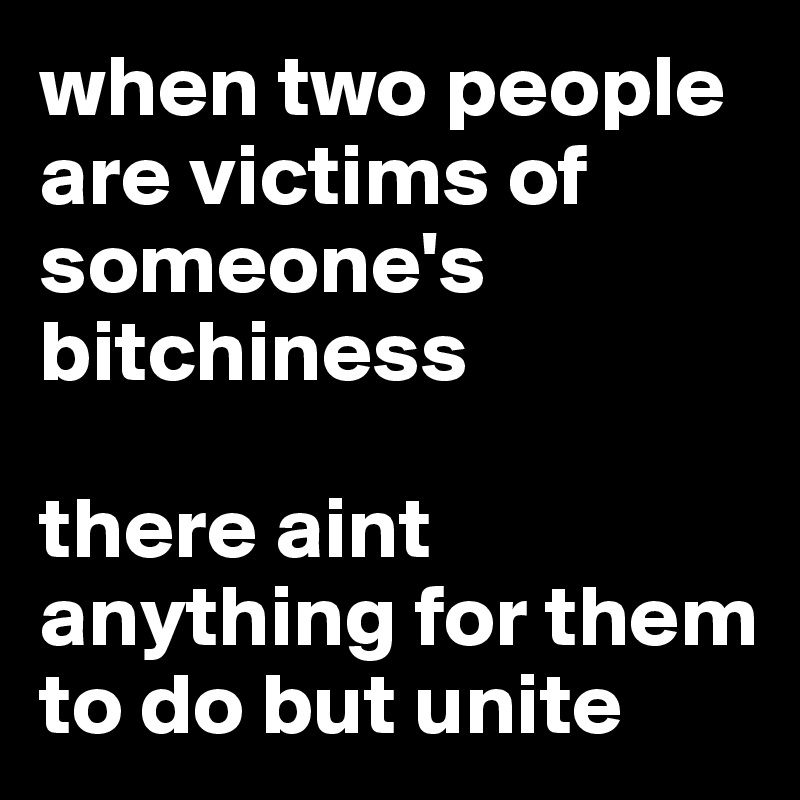 when two people are victims of someone's bitchiness

there aint anything for them to do but unite