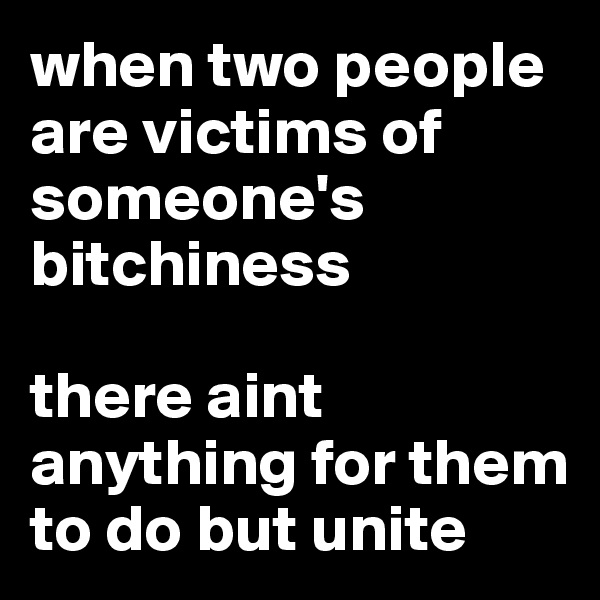 when two people are victims of someone's bitchiness

there aint anything for them to do but unite