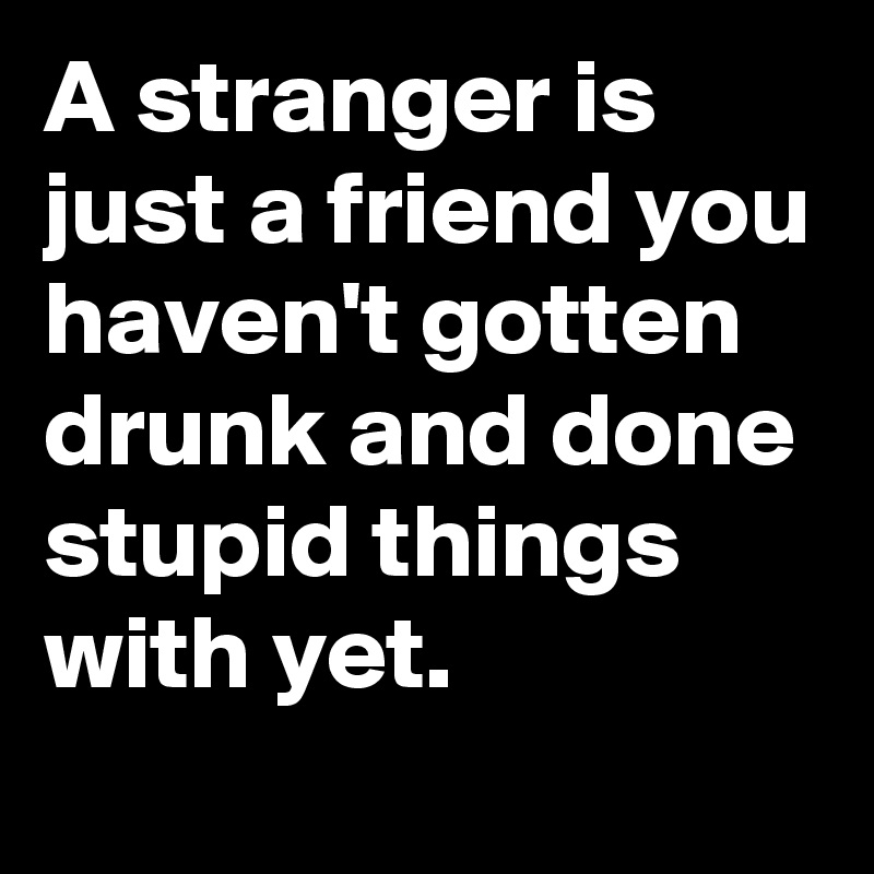 A stranger is just a friend you haven't gotten drunk and done stupid things with yet.
