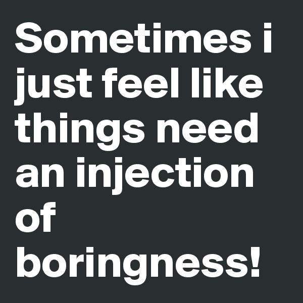 Sometimes i just feel like things need an injection of boringness!