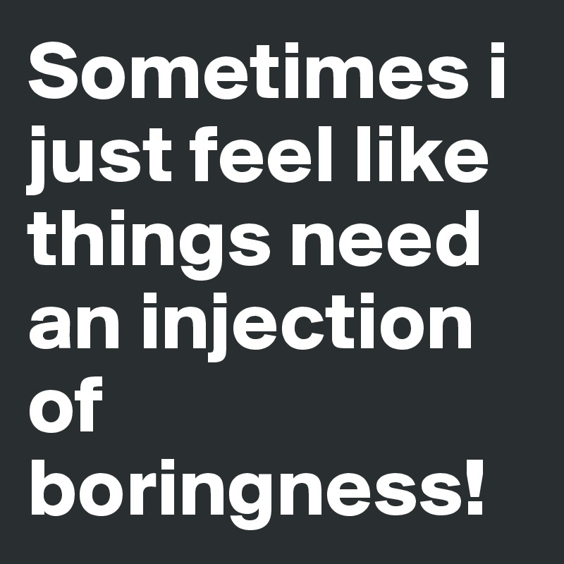 Sometimes i just feel like things need an injection of boringness!