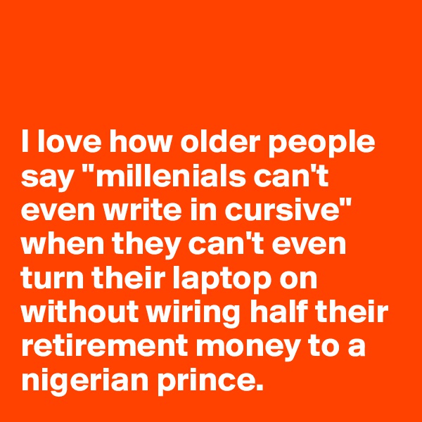 


I love how older people say "millenials can't even write in cursive" when they can't even turn their laptop on without wiring half their retirement money to a nigerian prince. 