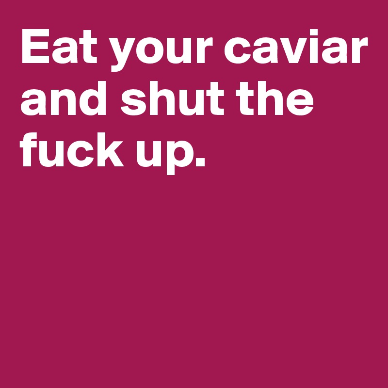 Eat your caviar and shut the fuck up.


 