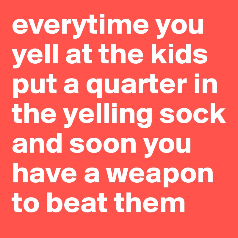 everytime you yell at the kids put a quarter in the yelling sock and soon you have a weapon to beat them 