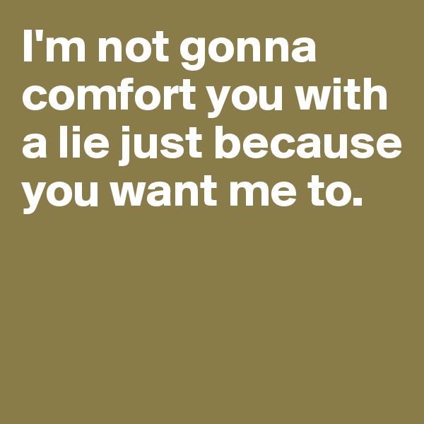 I'm not gonna comfort you with a lie just because you want me to. 


