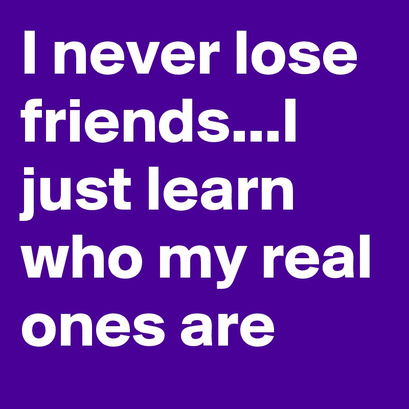 I never lose friends...I just learn who my real ones are