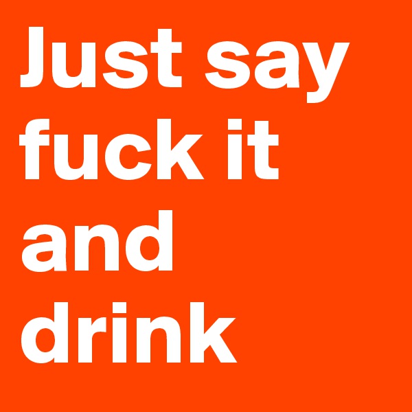Just say fuck it and drink
