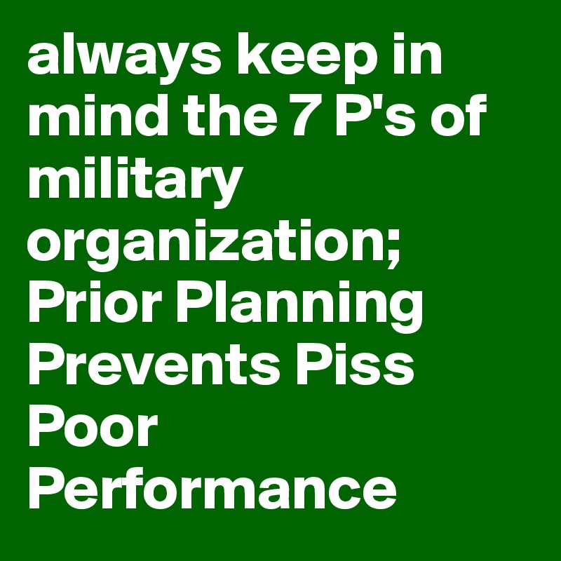 always keep in mind the 7 P's of military organization; Prior Planning Prevents Piss Poor Performance