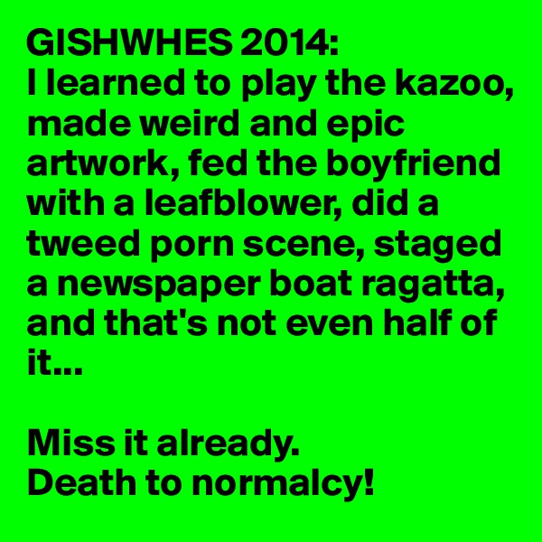 GISHWHES 2014: 
I learned to play the kazoo, made weird and epic artwork, fed the boyfriend with a leafblower, did a tweed porn scene, staged a newspaper boat ragatta, and that's not even half of it...

Miss it already. 
Death to normalcy! 