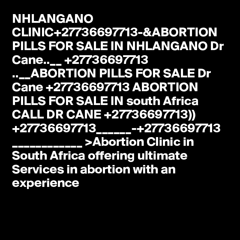 NHLANGANO CLINIC+27736697713-&ABORTION PILLS FOR SALE IN NHLANGANO Dr Cane..__ +27736697713 ..__ABORTION PILLS FOR SALE Dr Cane +27736697713 ABORTION PILLS FOR SALE IN south Africa CALL DR CANE +27736697713)) +27736697713______-+27736697713 ____________ >Abortion Clinic in South Africa offering ultimate Services in abortion with an experience 