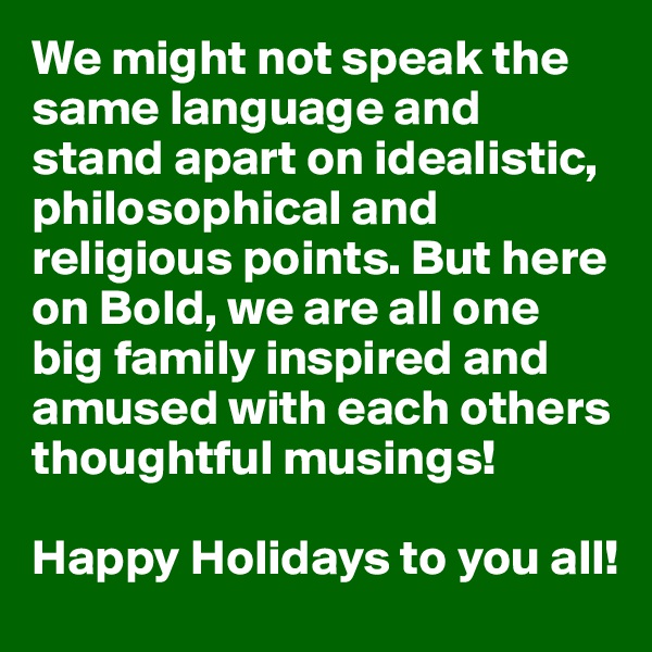 We might not speak the same language and stand apart on idealistic, philosophical and religious points. But here on Bold, we are all one big family inspired and amused with each others thoughtful musings!

Happy Holidays to you all!