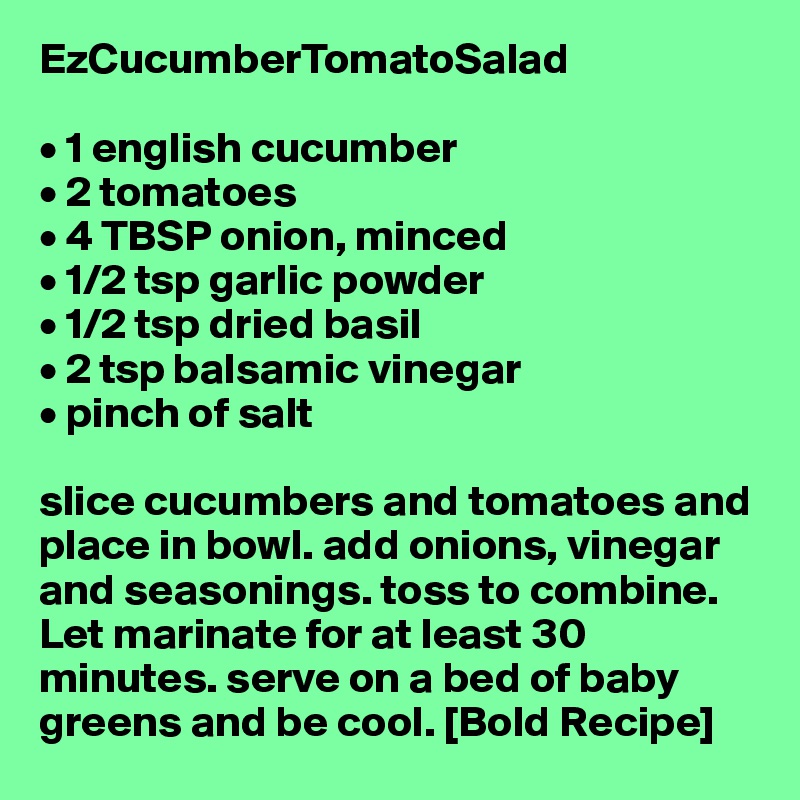 EzCucumberTomatoSalad

• 1 english cucumber
• 2 tomatoes
• 4 TBSP onion, minced
• 1/2 tsp garlic powder
• 1/2 tsp dried basil
• 2 tsp balsamic vinegar
• pinch of salt

slice cucumbers and tomatoes and place in bowl. add onions, vinegar and seasonings. toss to combine. Let marinate for at least 30 minutes. serve on a bed of baby greens and be cool. [Bold Recipe]