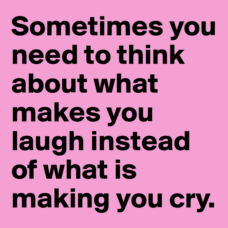 Sometimes you need to think about what makes you laugh instead of what is making you cry. 