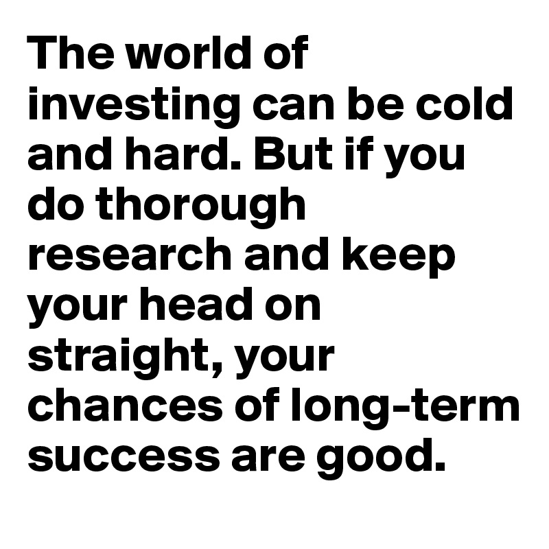 The world of investing can be cold and hard. But if you do thorough research and keep your head on straight, your chances of long-term success are good.