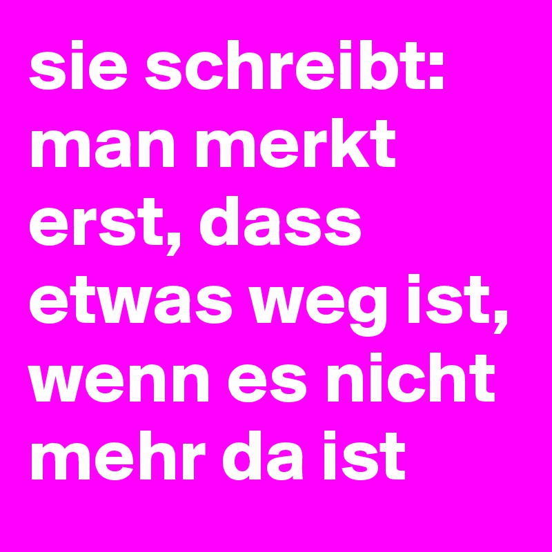 sie schreibt: man merkt erst, dass etwas weg ist, wenn es nicht mehr da ist