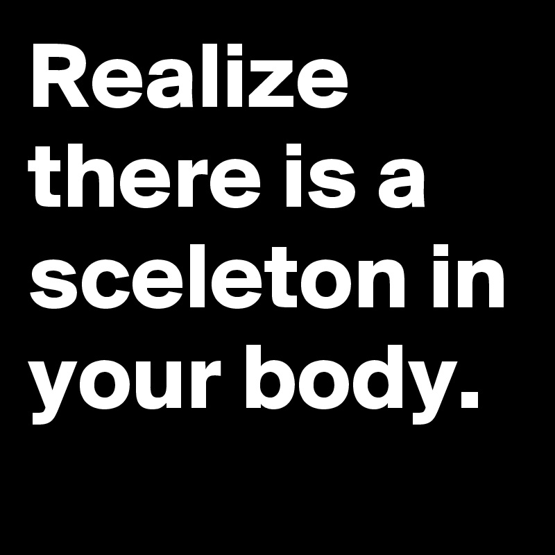 Realize there is a sceleton in your body.
