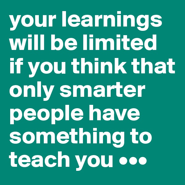 your learnings will be limited if you think that only smarter people have something to teach you •••