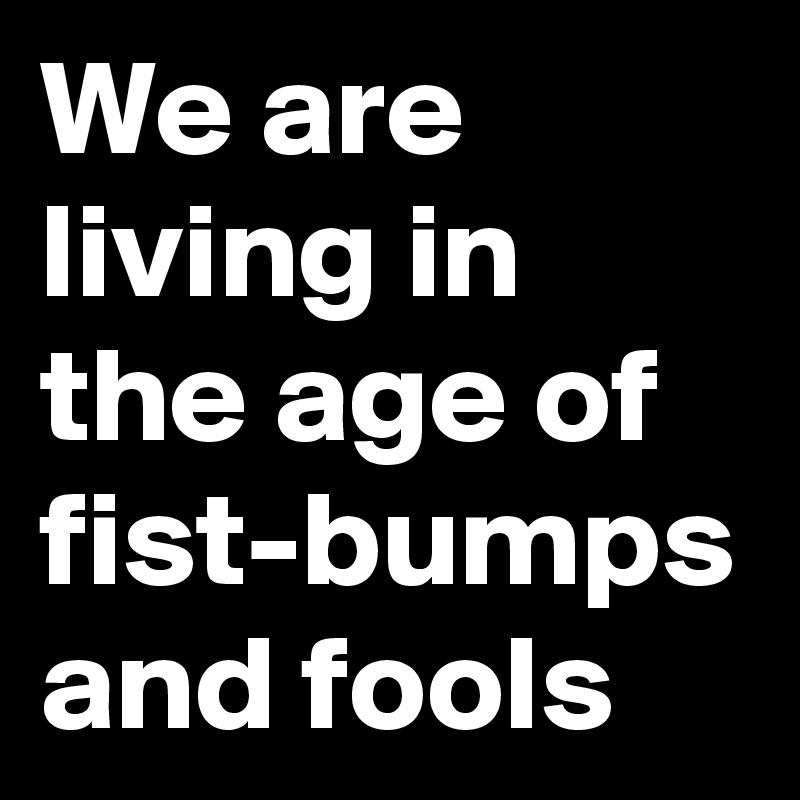 We are living in the age of fist-bumps and fools 
