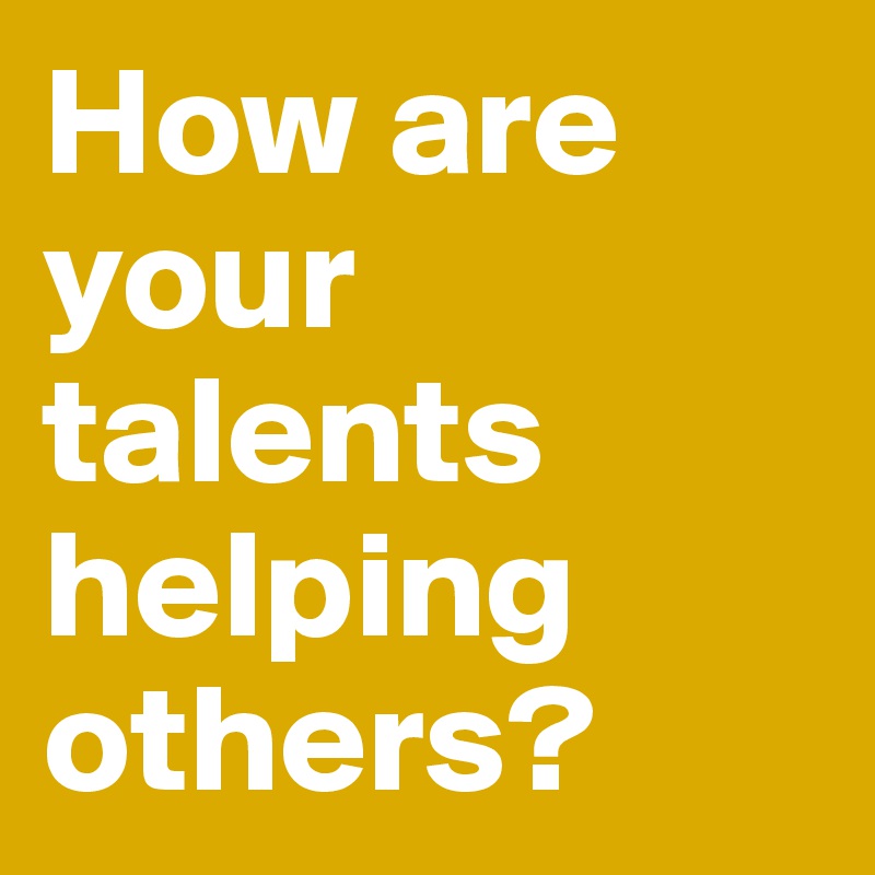 How are your talents helping others?