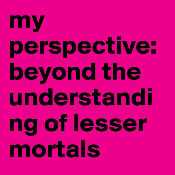 my perspective: 
beyond the understanding of lesser mortals 