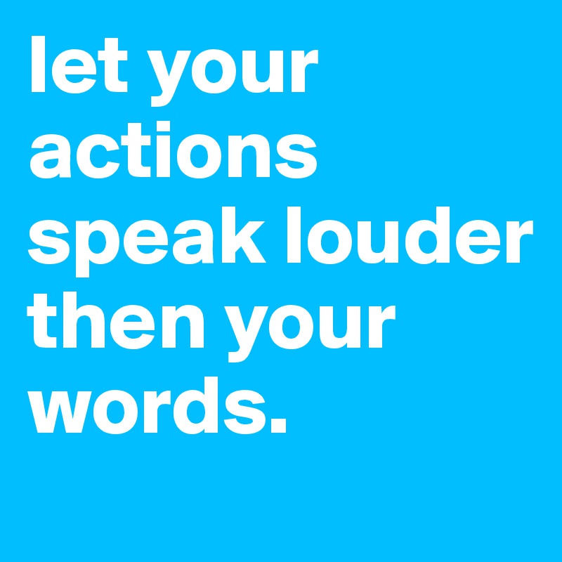 let your actions speak louder then your 
words.