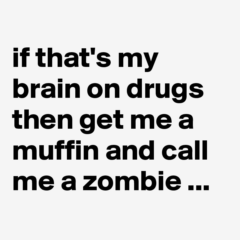 
if that's my brain on drugs then get me a muffin and call me a zombie ...
