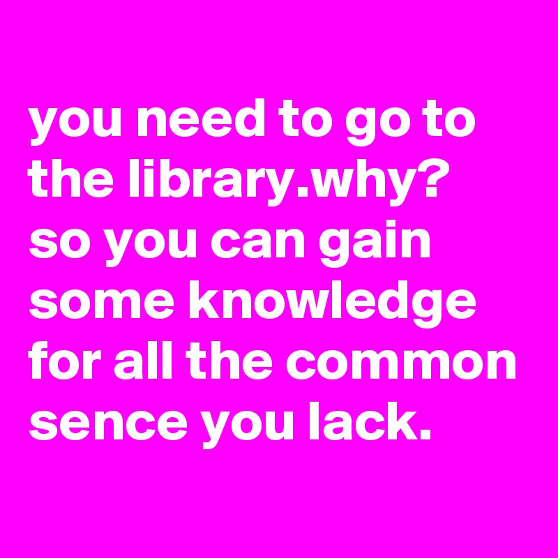 
you need to go to the library.why? so you can gain some knowledge for all the common sence you lack.
