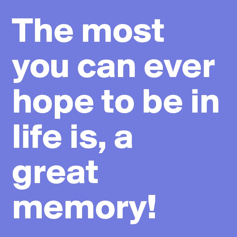The most you can ever hope to be in life is, a great memory!