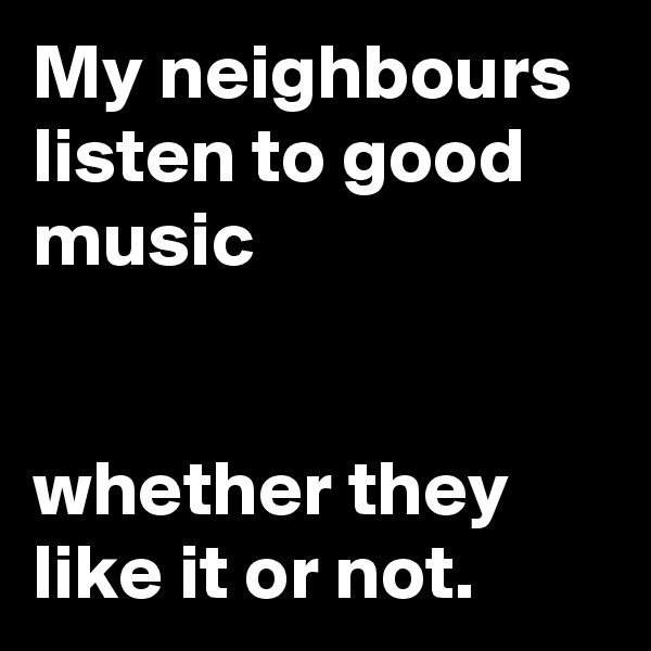 My neighbours listen to good music


whether they like it or not.