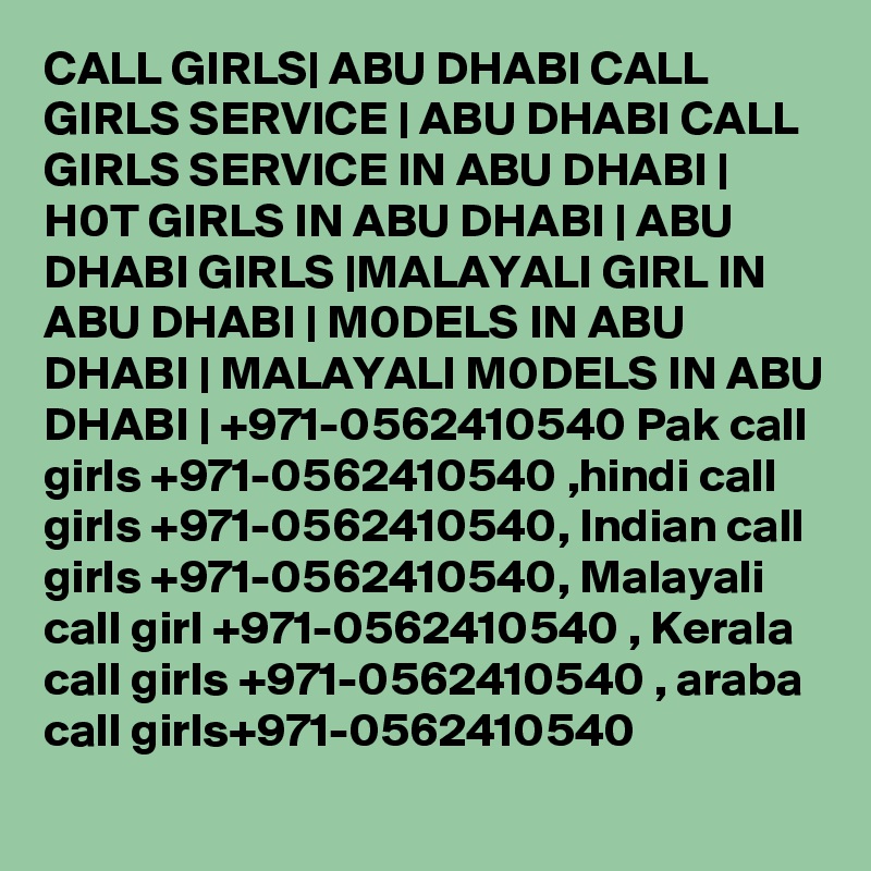 CALL GIRLS| ABU DHABI CALL GIRLS SERVICE | ABU DHABI CALL GIRLS SERVICE IN ABU DHABI | H0T GIRLS IN ABU DHABI | ABU DHABI GIRLS |MALAYALI GIRL IN ABU DHABI | M0DELS IN ABU DHABI | MALAYALI M0DELS IN ABU DHABI | +971-0562410540 Pak call girls +971-0562410540 ,hindi call girls +971-0562410540, Indian call girls +971-0562410540, Malayali call girl +971-0562410540 , Kerala call girls +971-0562410540 , araba call girls+971-0562410540