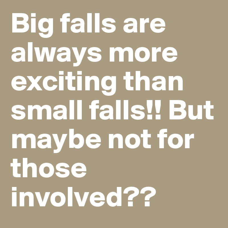 Big falls are always more exciting than small falls!! But maybe not for those involved??