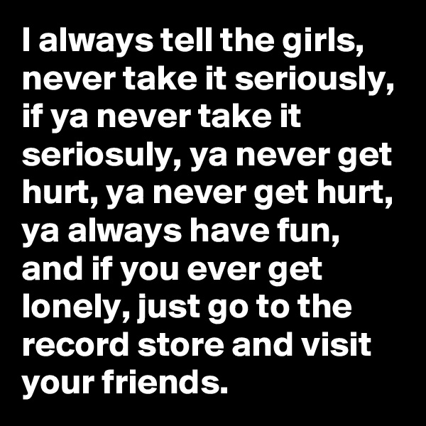 I always tell the girls, never take it seriously, if ya never take it seriosuly, ya never get hurt, ya never get hurt, ya always have fun, and if you ever get lonely, just go to the record store and visit your friends. 