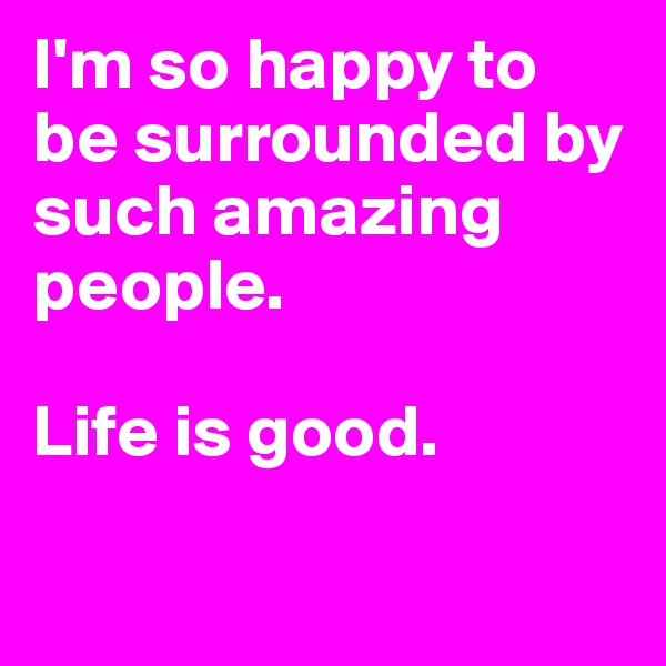 I'm so happy to be surrounded by such amazing people.

Life is good.

