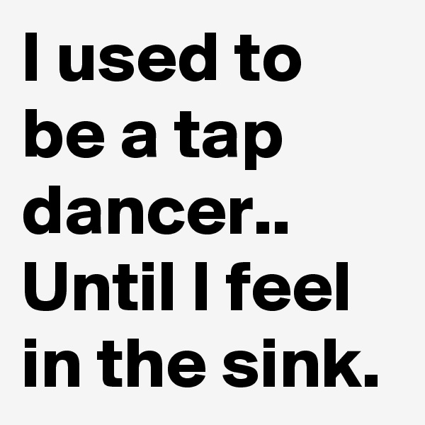 I used to be a tap dancer..
Until I feel in the sink.