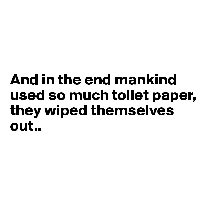 



And in the end mankind used so much toilet paper, they wiped themselves out..



