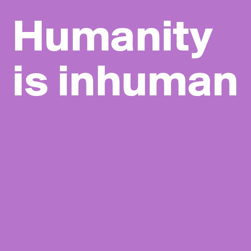 Humanity is inhuman

