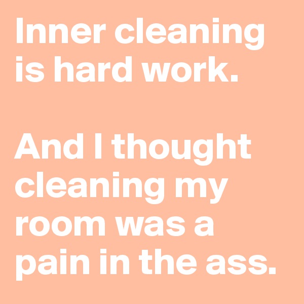 Inner cleaning is hard work. 

And I thought cleaning my room was a pain in the ass. 