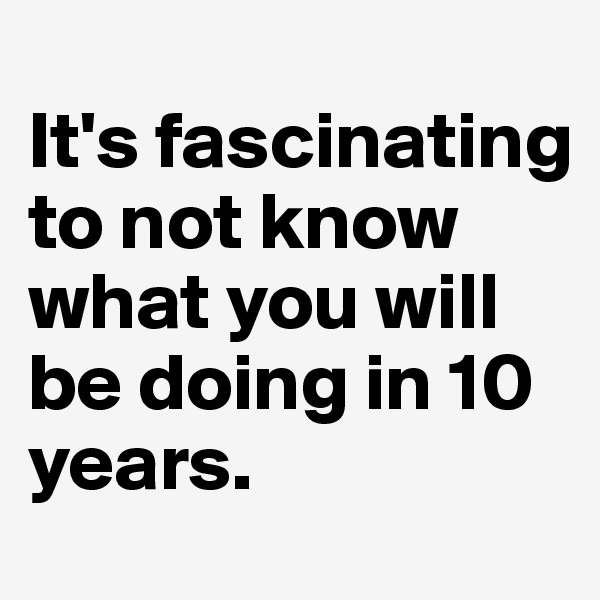 
It's fascinating to not know what you will be doing in 10 years. 