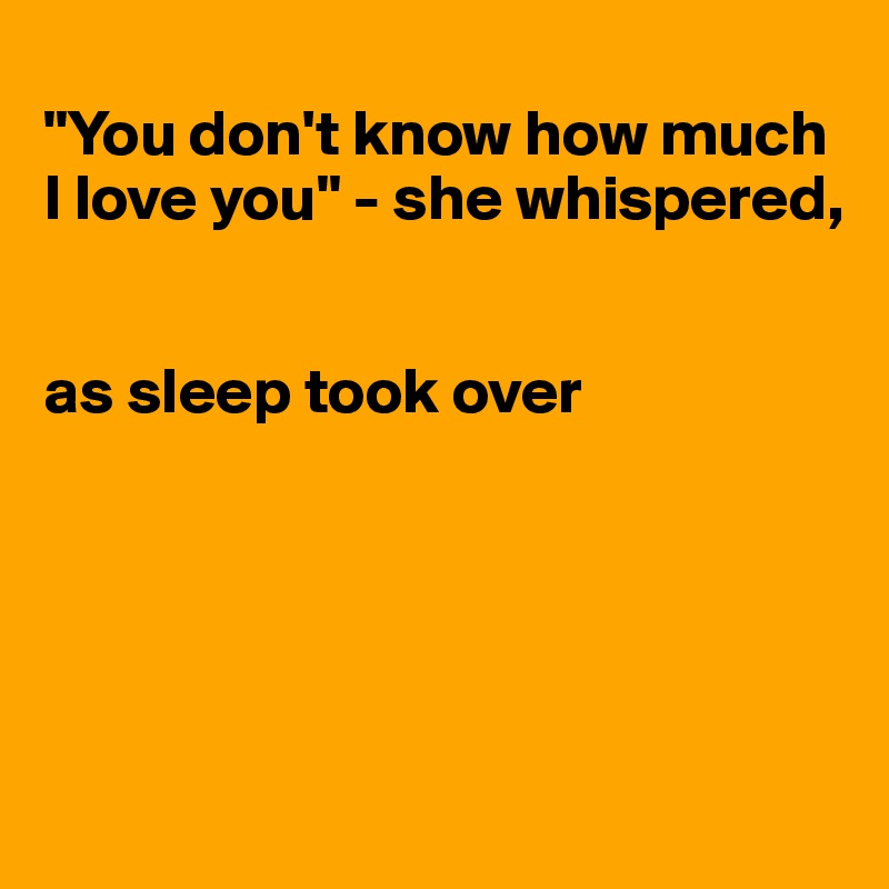 
"You don't know how much I love you" - she whispered, 


as sleep took over





